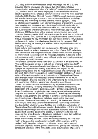 5
CSO body. Effective communication brings knowledge into the CSO and
circulates it to the employees who require that information. Effective
communication reduces the "silos of knowledge" problem that undermines a
CSO potential and in turn allows employees to make informed decisions
about corporate actions. Effective communication is one of the most essential
goals of a CSO. [Spillan, Mino, @ Rowles, 2002] Research evidence suggest
that an effective manager is one who spends considerable time on staffing,
motivating, and reinforcing activities [Luthans, Welsh, @Taylor, 1988]
So Strategic communication is an intentional process of presenting ideas in a
clear, concise, and persuasive way. A manager/individual must make an
intentional effort to master communication skills and use them strategically,
that is, consistently with the CSO values, mission strategy. [Sperry and
Whiteman, 2003] provide us with a strategic communication plan, which
consist of five components. ONE outcome the specific result that an individual
wants to achieve. TWO contexts the CSO importance of the communication.
THREE messages the key information that staff needs to know. FOUR tactical
reinforcement - tactics or methods used to reinforce the message. FIVE
feedbacks the way the message is received and its impact on the individual,
team, unit, or CSO.
Cross -cultural communication can be challenging, difficulties arise from
difference in cultural values, languages, and points of view. CSO individuals
must be sensitive and competent in cross cultural communication, strategies
for improvement like writing down the message, repeating it, listening to the
entire message, asking question using different words, and creating a relaxed
atmosphere for communications.
"We didn't all come over on the same ship, but we're all in the same boat. "Or
"The ability to express an idea is well-nigh as important as the idea itself."
[Bernard Baruch, American financier and statesman.] The following principles
highlight the importance of building trust and mutual respect via the
engagement process and the reciprocal relationships and partnerships that
can result from effective engagement in communication strategies. A shared
vision – Valuing the experiences and aspirations of Aboriginal and Torres
Strait Islander people in developing a shared commitment for the future.
Mutual respect – Sharing, listening to and understanding the views, concerns
and experiences of others. Awareness – Learning about history,
cultures, societies, customs and contemporary experiences of communities.
Shared responsibility – Forging relationships in a context of reciprocity,
cooperation and obligation. Building capacity – Empowering Aboriginal and
Torres Strait Islander people in planning, managing and delivering policies,
programs and services. Improved coordination – Developing and delivering
related policies, programs and services in a more coordinated and integrated
way. Inclusiveness – Developing initiatives based on the views and
aspirations of the whole community, and enabling the involvement of those
least likely to have a say. Appropriate timeframes – Allocating appropriate
time to establish relationships and facilitate and enable the participation of
Aboriginal and Torres Strait Islander people. Sustainability – Giving priority to
initiatives that encourage self-reliance, sustainable economic and social
development, and that develop the capacity of communities to deal with
issues as they arise. Integrity – Developing initiatives in ways that build trust
and confidence between communities and government.
These are defined by the WHO (World Health Organisation) as: “The poor
health of the poor, the social gradient in health within countries, and the
marked health inequities between countries are caused by the unequal
distribution of power, income, goods, and services, globally and nationally, the
consequent unfairness in the immediate, visible circumstances of people’s
 