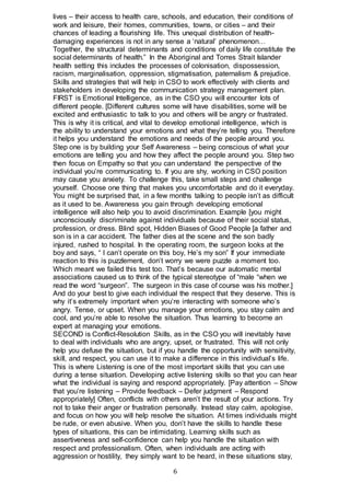 6
lives – their access to health care, schools, and education, their conditions of
work and leisure, their homes, communities, towns, or cities – and their
chances of leading a flourishing life. This unequal distribution of health-
damaging experiences is not in any sense a ‘natural’ phenomenon…
Together, the structural determinants and conditions of daily life constitute the
social determinants of health.” In the Aboriginal and Torres Strait Islander
health setting this includes the processes of colonisation, dispossession,
racism, marginalisation, oppression, stigmatisation, paternalism & prejudice.
Skills and strategies that will help in CSO to work effectively with clients and
stakeholders in developing the communication strategy management plan.
FIRST is Emotional Intelligence, as in the CSO you will encounter lots of
different people. [Different cultures some will have disabilities, some will be
excited and enthusiastic to talk to you and others will be angry or frustrated.
This is why it is critical, and vital to develop emotional intelligence, which is
the ability to understand your emotions and what they’re telling you. Therefore
it helps you understand the emotions and needs of the people around you.
Step one is by building your Self Awareness – being conscious of what your
emotions are telling you and how they affect the people around you. Step two
then focus on Empathy so that you can understand the perspective of the
individual you’re communicating to. If you are shy, working in CSO position
may cause you anxiety. To challenge this, take small steps and challenge
yourself. Choose one thing that makes you uncomfortable and do it everyday.
You might be surprised that, in a few months talking to people isn’t as difficult
as it used to be. Awareness you gain through developing emotional
intelligence will also help you to avoid discrimination. Example [you might
unconsciously discriminate against individuals because of their social status,
profession, or dress. Blind spot, Hidden Biases of Good People [a father and
son is in a car accident. The father dies at the scene and the son badly
injured, rushed to hospital. In the operating room, the surgeon looks at the
boy and says, “ I can’t operate on this boy, He’s my son” If your immediate
reaction to this is puzzlement, don’t worry we were puzzle a moment too.
Which meant we failed this test too. That’s because our automatic mental
associations caused us to think of the typical stereotype of “male “when we
read the word “surgeon”. The surgeon in this case of course was his mother.]
And do your best to give each individual the respect that they deserve. This is
why it’s extremely important when you’re interacting with someone who’s
angry. Tense, or upset. When you manage your emotions, you stay calm and
cool, and you’re able to resolve the situation. Thus learning to become an
expert at managing your emotions.
SECOND is Conflict-Resolution Skills, as in the CSO you will inevitably have
to deal with individuals who are angry, upset, or frustrated. This will not only
help you defuse the situation, but if you handle the opportunity with sensitivity,
skill, and respect, you can use it to make a difference in this individual’s life.
This is where Listening is one of the most important skills that you can use
during a tense situation. Developing active listening skills so that you can hear
what the individual is saying and respond appropriately. [Pay attention – Show
that you’re listening – Provide feedback – Defer judgment – Respond
appropriately] Often, conflicts with others aren’t the result of your actions. Try
not to take their anger or frustration personally. Instead stay calm, apologise,
and focus on how you will help resolve the situation. At times individuals might
be rude, or even abusive. When you, don’t have the skills to handle these
types of situations, this can be intimidating. Learning skills such as
assertiveness and self-confidence can help you handle the situation with
respect and professionalism. Often, when individuals are acting with
aggression or hostility, they simply want to be heard, in these situations stay,
 