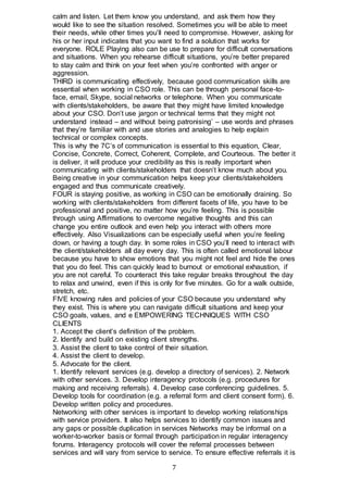 7
calm and listen. Let them know you understand, and ask them how they
would like to see the situation resolved. Sometimes you will be able to meet
their needs, while other times you’ll need to compromise. However, asking for
his or her input indicates that you want to find a solution that works for
everyone. ROLE Playing also can be use to prepare for difficult conversations
and situations. When you rehearse difficult situations, you’re better prepared
to stay calm and think on your feet when you’re confronted with anger or
aggression.
THIRD is communicating effectively, because good communication skills are
essential when working in CSO role. This can be through personal face-to-
face, email, Skype, social networks or telephone. When you communicate
with clients/stakeholders, be aware that they might have limited knowledge
about your CSO. Don’t use jargon or technical terms that they might not
understand instead – and without being patronising’ – use words and phrases
that they’re familiar with and use stories and analogies to help explain
technical or complex concepts.
This is why the 7C’s of communication is essential to this equation, Clear,
Concise, Concrete, Correct, Coherent, Complete, and Courteous. The better it
is deliver, it will produce your credibility as this is really important when
communicating with clients/stakeholders that doesn’t know much about you.
Being creative in your communication helps keep your clients/stakeholders
engaged and thus communicate creatively.
FOUR is staying positive, as working in CSO can be emotionally draining. So
working with clients/stakeholders from different facets of life, you have to be
professional and positive, no matter how you’re feeling. This is possible
through using Affirmations to overcome negative thoughts and this can
change you entire outlook and even help you interact with others more
effectively. Also Visualizations can be especially useful when you’re feeling
down, or having a tough day. In some roles in CSO you’ll need to interact with
the client/stakeholders all day every day. This is often called emotional labour
because you have to show emotions that you might not feel and hide the ones
that you do feel. This can quickly lead to burnout or emotional exhaustion, if
you are not careful. To counteract this take regular breaks throughout the day
to relax and unwind, even if this is only for five minutes. Go for a walk outside,
stretch, etc.
FIVE knowing rules and policies of your CSO because you understand why
they exist. This is where you can navigate difficult situations and keep your
CSO goals, values, and e EMPOWERING TECHNIQUES WITH CSO
CLIENTS
1. Accept the client’s definition of the problem.
2. Identify and build on existing client strengths.
3. Assist the client to take control of their situation.
4. Assist the client to develop.
5. Advocate for the client.
1. Identify relevant services (e.g. develop a directory of services). 2. Network
with other services. 3. Develop interagency protocols (e.g. procedures for
making and receiving referrals). 4. Develop case conferencing guidelines. 5.
Develop tools for coordination (e.g. a referral form and client consent form). 6.
Develop written policy and procedures.
Networking with other services is important to develop working relationships
with service providers. It also helps services to identify common issues and
any gaps or possible duplication in services Networks may be informal on a
worker-to-worker basis or formal through participation in regular interagency
forums. Interagency protocols will cover the referral processes between
services and will vary from service to service. To ensure effective referrals it is
 