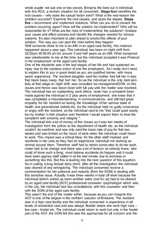 9
whole puzzle not just one or two pieces. Bringing the best out in individual,
with this RCA, a win/win situation for all concerned. Stage four identifies the
root causes – why does the casual factor exist? What is the real reason the
problem occurred? Examine the root causes, and apply the stages. Stage
five – recommend and implement solutions. What can you do to prevent the
problem occurring again? How will the solution be implemented? Who will be
responsible for it? What are the risks of implementing the solutions? Analyse
your cause and effect process and identify the changes needed for various
systems. It’s also important to plan ahead to predict the effects of your
solution. This way you can spot the risks before they happen
Well someone close to me is an AIN in an aged care facility, this instance
happened about a year ago. This individual has been on night shift from
22:00pm till 06:45 am for around 3 and half years as an AIN. What transpired
was unbelievable to me at the time, but the individual accepted it was Protocol
in her employment at the aged care facility.
One of the residents was in the last stages of her life and had sustained an
injury due to the careless action of one the employee's. As I really don’t need
to explain this to you in great detail as you are qualified trainer, with many
years' experience. The resident daughter said her mother had toll her in was
that black beep- beep, that hurt her. So as the individual is the only dark skin
lady at that stage on night shift, was consulted be management/DON on this
issues and hence was stood down with full pay until the matter was resolved.
The individual has an outstanding work ethics, never has a complaint been
made against the individual in 2 plus years of employment, she knew that it
was completely a misunderstanding in communications, and still had great
empathy for her resident as having the knowledge of her serious state of
health and generational beliefs etc. So the individual held no guilty conscience
or angry with the resident, as the individual said to me “that could quiet easily
be my mother in that situation and therefore I would expect them to treat the
complaint with sincerity and integrity ".
The individual lost a lot of money of this issues as it was two weeks of
investigation from the police, to the department of health etc. as the individual
couldn’t do overtime and was only paid the basic rate of pay for that two
weeks and was limited on the hours of work when the individual could return
to work. This impact was a critical blow, for the other staff involved and
residents in her care as they had an experience individual not working as
normal around them. Therefore staff had to retrain some-else to do her work,
roster had to be change and there was a lot of tension as nobody knew, who
could of done such a thing, most believe accidents do happen and it could
have been agency staff called in at the last minute due to sickness or
something like this. But this is leading into the next question of this equation.
So in cutting a long factual story short, after all the investigation the individual
was cleared of any wrongdoing. The individual concerned receive a
commendation for her patience and maturity [from the DON] in dealing with
this sensitive issue. Actually it was three weeks in total off work because the
individual [which ended up been another extra cost for us] had to be cleared
by an aged care facility [ACF] professional counselor /psychologist which was
in the city, the individual had two consultations with this counselor and then
with the DON of the aged care facility.
This wasn’t the end of the matter either, because as you can imagine this
ACF is one of the largest in the northern suburbs of Brisbane. The resident
was in a high care facility and the individual concerned is experience in all
levels of residential care and was always flexible where she work high care -
low care - hostel etc. The individual could return to work but only in the hostel
part of the ACF, the DON felt this was the appropriate for all concern and the
 