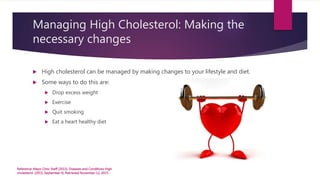 Managing High Cholesterol: Making the
necessary changes
 High cholesterol can be managed by making changes to your lifestyle and diet.
 Some ways to do this are:
 Drop excess weight
 Exercise
 Quit smoking
 Eat a heart healthy diet
Reference: Mayo Clinic Staff (2015). Diseases and Conditions High
cholesterol. (2015, September 4). Retrieved November 12, 2015.
 