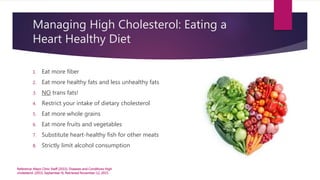 Managing High Cholesterol: Eating a
Heart Healthy Diet
1. Eat more fiber
2. Eat more healthy fats and less unhealthy fats
3. NO trans fats!
4. Restrict your intake of dietary cholesterol
5. Eat more whole grains
6. Eat more fruits and vegetables
7. Substitute heart-healthy fish for other meats
8. Strictly limit alcohol consumption
Reference: Mayo Clinic Staff (2015). Diseases and Conditions High
cholesterol. (2015, September 4). Retrieved November 12, 2015.
 