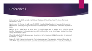 References
Gibbons, G. et al. (2005, June 1). High Blood Cholesterol: What You Need To Know. Retrieved
December 1, 2015.
Landmesser, U., Hornig, B., & Drexler, H. (2000). Endothelial dysfunction in hypercholesterolemia:
Mechanisms, pathophysiological importance, and therapeutic interventions. Retrieved December 1,
2015.
Martini, Ph.D., F., Ober, M.D., W., Nath, Ph.D., J., Bartholomew, M.S., E., & Petti, Ph.D., K. (2011). Tissue
Level of Organization. In Visual Anatomy and Physiology (2nd ed., p. 142). Upper Saddle River, New
Jersey: Pearson Education.
Mayo Clinic Staff (2015). Diseases and Conditions High cholesterol. (2015, September 4). Retrieved
November 12, 2015.
Straka, R. (n.d.). Hypercholesterolemia: Pathophysiology and Therapeutics. Retrieved December 1,
2015, from http://www.courses.ahc.umn.edu/pharmacy/5822/Lectures/6122_Lipids_A_01.06.06.pdf
 