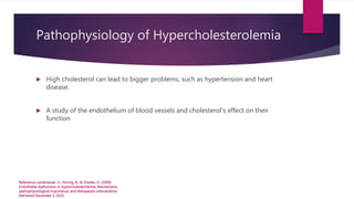 Pathophysiology of Hypercholesterolemia
 High cholesterol can lead to bigger problems, such as hypertension and heart
disease.
 A study of the endothelium of blood vessels and cholesterol’s effect on their
function
Reference: Landmesser, U., Hornig, B., & Drexler, H. (2000).
Endothelial dysfunction in hypercholesterolemia: Mechanisms,
pathophysiological importance, and therapeutic interventions.
Retrieved December 1, 2015.
 