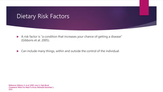 Dietary Risk Factors
 A risk factor is “a condition that increases your chance of getting a disease”
(Gibbons et al. 2005).
 Can include many things, within and outside the control of the individual.
Reference: Gibbons, G. et al. (2005, June 1). High Blood
Cholesterol: What You Need To Know. Retrieved December 1,
2015.
 