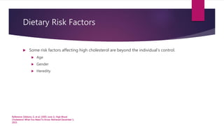 Dietary Risk Factors
 Some risk factors affecting high cholesterol are beyond the individual’s control.
 Age
 Gender
 Heredity
Reference: Gibbons, G. et al. (2005, June 1). High Blood
Cholesterol: What You Need To Know. Retrieved December 1,
2015.
 