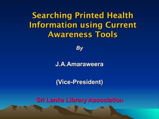 Searching Printed Health Information using Current Awareness Tools By J.A.Amaraweera (Vice-President) Sri Lanka Library Association 