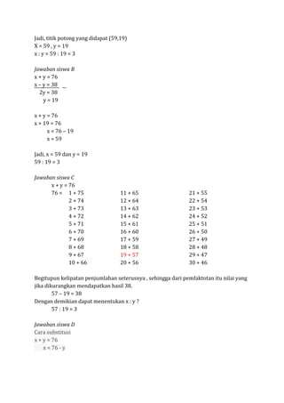 Jadi, titik potong yang didapat (59,19)
X = 59 , y = 19
x : y = 59 : 19 = 3
Jawaban siswa B
x + y = 76
x – y = 38
2y = 38
y = 19
x + y = 76
x + 19 = 76
x = 76 – 19
x = 59
Jadi, x = 59 dan y = 19
59 : 19 = 3
Jawaban siswa C
x + y = 76
76 = 1 + 75 11 + 65 21 + 55
2 + 74 12 + 64 22 + 54
3 + 73 13 + 63 23 + 53
4 + 72 14 + 62 24 + 52
5 + 71 15 + 61 25 + 51
6 + 70 16 + 60 26 + 50
7 + 69 17 + 59 27 + 49
8 + 68 18 + 58 28 + 48
9 + 67 19 + 57 29 + 47
10 + 66 20 + 56 30 + 46
Begitupun kelipatan penjumlahan seterusnya , sehingga dari pemfaktotan itu nilai yang
jika dikurangkan mendapatkan hasil 38.
57 – 19 = 38
Dengan demikian dapat menentukan x : y ?
57 : 19 = 3
Jawaban siswa D
Cara substitusi
x + y = 76
x = 76 - y
 