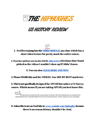THE HIPHUGHES
US HISTORY REVIEW
1. Feel freetojumpintothe VIDEOARSENAL any time which has a
short video lecture for pretty much the entire course.
2. If you have patience you can alsovisit the video review selections that I hand
picked as the videos I wouldn’t show up if I didn’t know.
3. You can also CLICK HERE AND WIN!
4. Please SHARE this and the VIDEOS. You ARE MY BEST marketer.
5. Thisisnot specificallydesigned for APUSH but rather a US Survey
course. Which means if you are taking APUSH you best know this.
*Every time you share the site, a pony does not have to die. And certainly you do not want to be
responsible for the unneeded death of a bunch of innocent ponies. That is unless you are a sociopath.
6. Subscribetome on YouTube at www.youtube.com/hiphughes because
there is no reason history shouldn’t be viral.
 