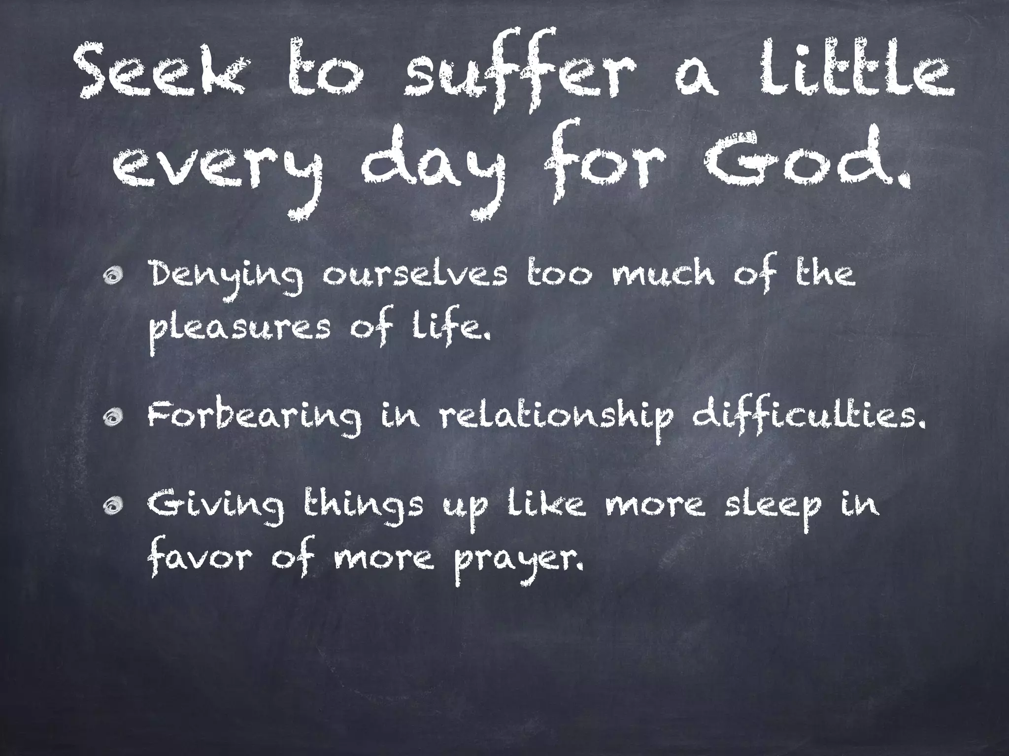 Seek to suffer a little
every day for God.
Denying ourselves too much of the
pleasures of life.
Forbearing in relationship difficulties.
Giving things up like more sleep in
favor of more prayer.
 