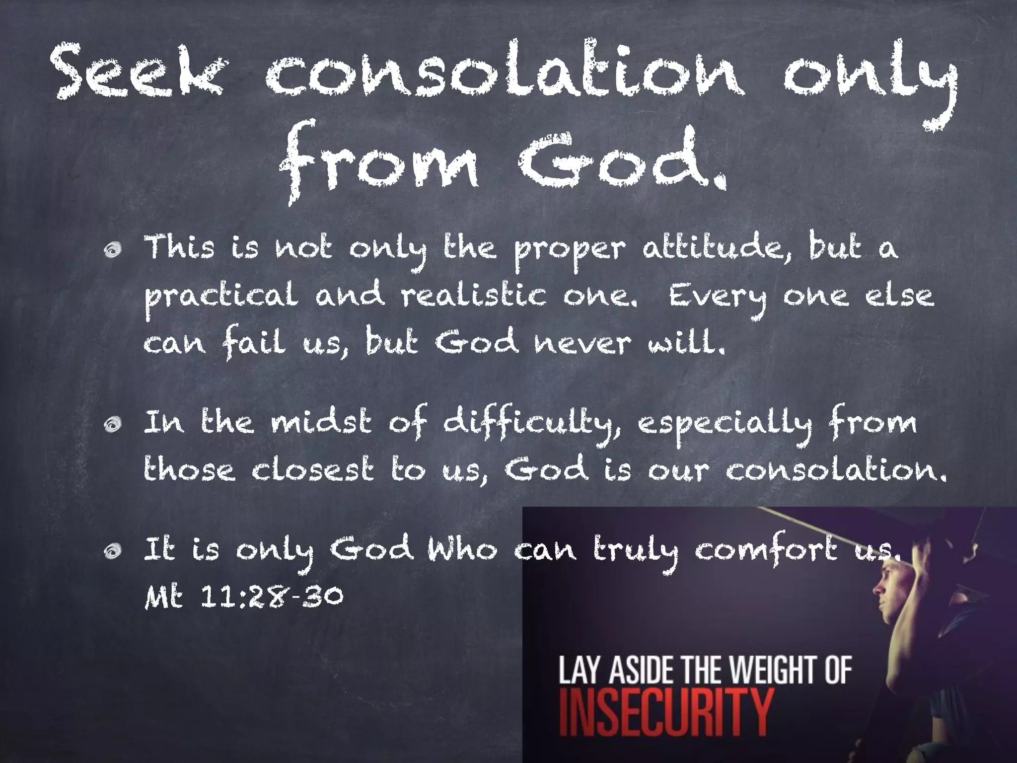 Seek consolation only
from God.
This is not only the proper attitude, but a
practical and realistic one. Every one else
can fail us, but God never will.
In the midst of difficulty, especially from
those closest to us, God is our consolation.
It is only God Who can truly comfort us.
Mt 11:28-30
 