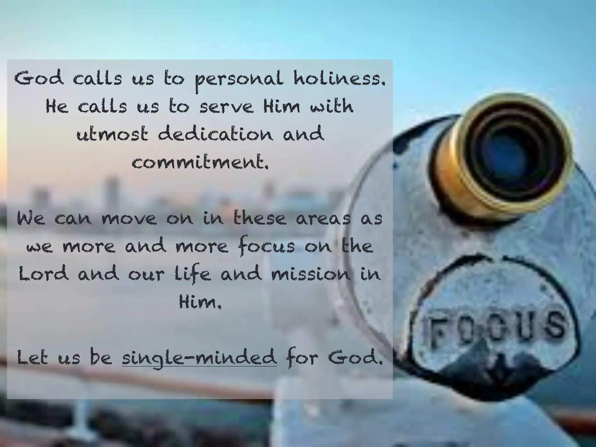God calls us to personal holiness.
He calls us to serve Him with
utmost dedication and
commitment.
We can move on in these areas as
we more and more focus on the
Lord and our life and mission in
Him.
Let us be single-minded for God.
 
