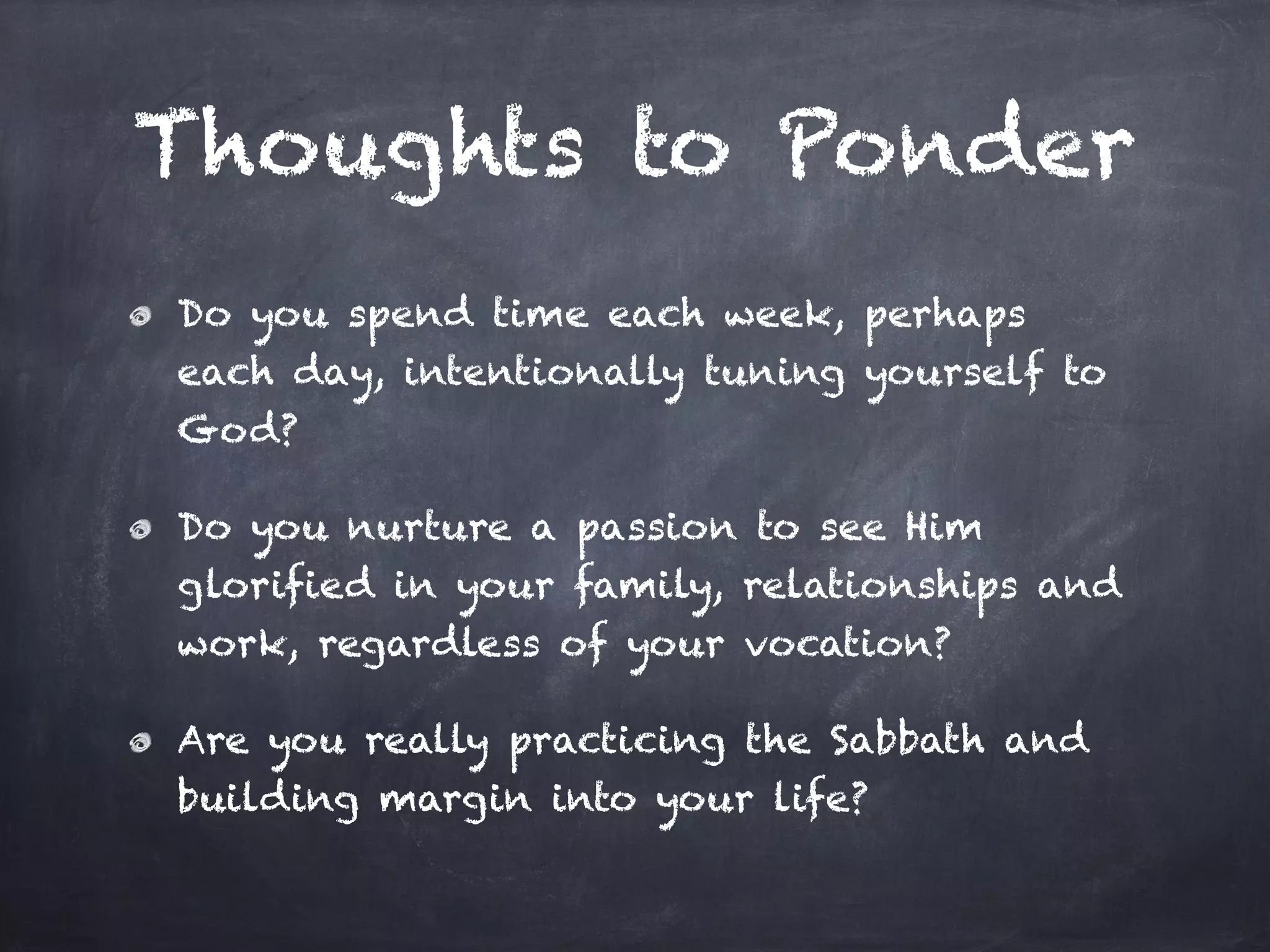 Thoughts to Ponder
Do you spend time each week, perhaps
each day, intentionally tuning yourself to
God?
Do you nurture a passion to see Him
glorified in your family, relationships and
work, regardless of your vocation?
Are you really practicing the Sabbath and
building margin into your life?
 
