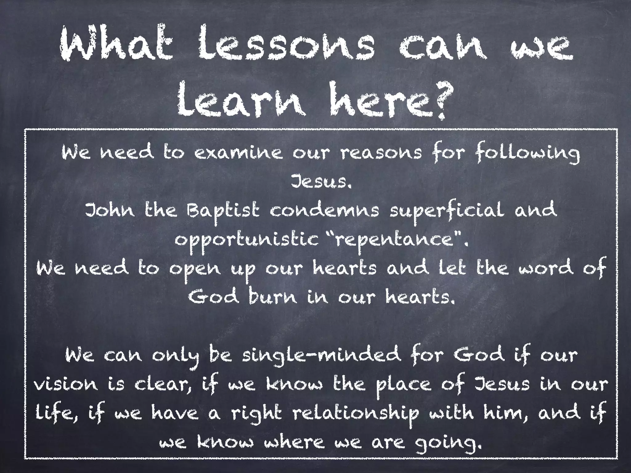 What lessons can we
learn here?
We need to examine our reasons for following
Jesus.
John the Baptist condemns superficial and
opportunistic “repentance".
We need to open up our hearts and let the word of
God burn in our hearts.
We can only be single-minded for God if our
vision is clear, if we know the place of Jesus in our
life, if we have a right relationship with him, and if
we know where we are going.
 