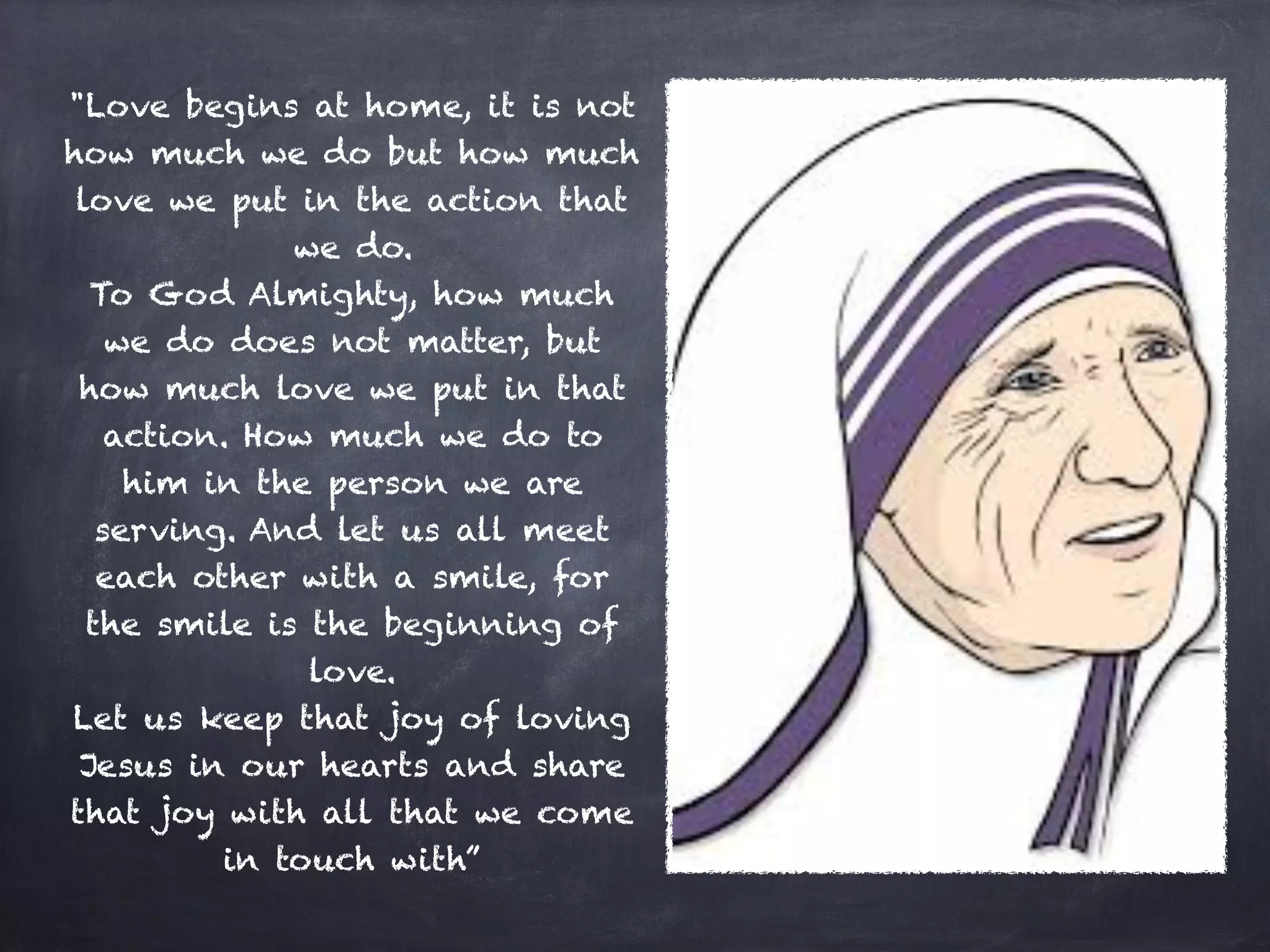 "Love begins at home, it is not
how much we do but how much
love we put in the action that
we do.
To God Almighty, how much
we do does not matter, but
how much love we put in that
action. How much we do to
him in the person we are
serving. And let us all meet
each other with a smile, for
the smile is the beginning of
love.
Let us keep that joy of loving
Jesus in our hearts and share
that joy with all that we come
in touch with”
 