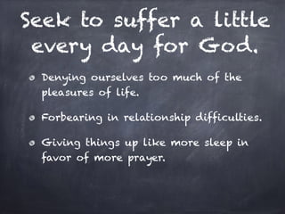 Seek to suffer a little
every day for God.
Denying ourselves too much of the
pleasures of life.
Forbearing in relationship difficulties.
Giving things up like more sleep in
favor of more prayer.
 