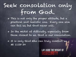 Seek consolation only
from God.
This is not only the proper attitude, but a
practical and realistic one. Every one else
can fail us, but God never will.
In the midst of difficulty, especially from
those closest to us, God is our consolation.
It is only God Who can truly comfort us.
Mt 11:28-30
 