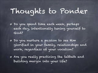 Thoughts to Ponder
Do you spend time each week, perhaps
each day, intentionally tuning yourself to
God?
Do you nurture a passion to see Him
glorified in your family, relationships and
work, regardless of your vocation?
Are you really practicing the Sabbath and
building margin into your life?
 