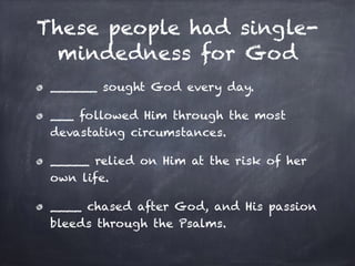 These people had single-
mindedness for God
______ sought God every day.
___ followed Him through the most
devastating circumstances.
_____ relied on Him at the risk of her
own life.
____ chased after God, and His passion
bleeds through the Psalms.
 
