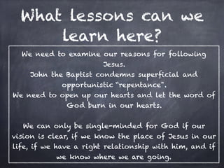 What lessons can we
learn here?
We need to examine our reasons for following
Jesus.
John the Baptist condemns superficial and
opportunistic “repentance".
We need to open up our hearts and let the word of
God burn in our hearts.
We can only be single-minded for God if our
vision is clear, if we know the place of Jesus in our
life, if we have a right relationship with him, and if
we know where we are going.
 