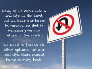 Many of us come into a
new life in the Lord,
but we keep our boats
in reserve, so that if
necessary we can
return to the world.
We need to forego all
other options. In our
new life, there should
be no turning back.
 