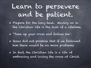 Learn to persevere
and be patient.
Prepare for the long haul. Moving on in
the Christian life is the task of a lifetime.
"Take up your cross and follow me".
Jesus did not promise that if we followed
him there would be no more problems.
In fact, the Christian life is a life of
embracing and loving the cross of Christ.
 