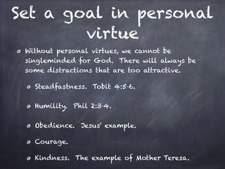 Set a goal in personal
virtue
Without personal virtues, we cannot be
singleminded for God. There will always be
some distractions that are too attractive.
Steadfastness. Tobit 4:5-6.
Humility. Phil 2:3-4.
Obedience. Jesus' example.
Courage.
Kindness. The example of Mother Teresa.
 