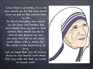 "Love begins at home, it is not
how much we do but how much
love we put in the action that
we do.
To God Almighty, how much
we do does not matter, but
how much love we put in that
action. How much we do to
him in the person we are
serving. And let us all meet
each other with a smile, for
the smile is the beginning of
love.
Let us keep that joy of loving
Jesus in our hearts and share
that joy with all that we come
in touch with”
 