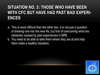 a. This is more difficult than the other two. It is not just a question
of drawing one into the new life, but first of overcoming what are
obstacles caused by past experiences in CFC.
b. You need to be able to take them where they are at and help
them make a healthy transition.
SITUATION NO. 3: THOSE WHO HAVE BEEN
WITH CFC BUT HAVE HAD PAST BAD EXPERI-
ENCES
 