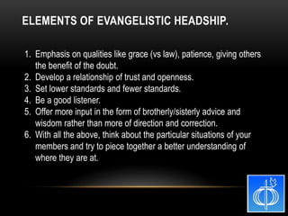 1. Emphasis on qualities like grace (vs law), patience, giving others
the benefit of the doubt.
2. Develop a relationship of trust and openness.
3. Set lower standards and fewer standards.
4. Be a good listener.
5. Offer more input in the form of brotherly/sisterly advice and
wisdom rather than more of direction and correction.
6. With all the above, think about the particular situations of your
members and try to piece together a better understanding of
where they are at.
ELEMENTS OF EVANGELISTIC HEADSHIP.
 