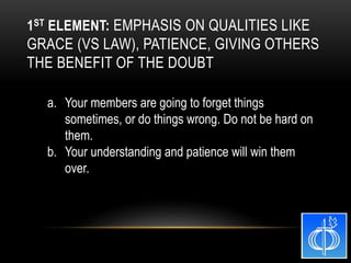 a. Your members are going to forget things
sometimes, or do things wrong. Do not be hard on
them.
b. Your understanding and patience will win them
over.
1ST ELEMENT: EMPHASIS ON QUALITIES LIKE
GRACE (VS LAW), PATIENCE, GIVING OTHERS
THE BENEFIT OF THE DOUBT
 
