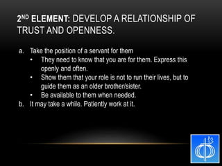 a. Take the position of a servant for them
• They need to know that you are for them. Express this
openly and often.
• Show them that your role is not to run their lives, but to
guide them as an older brother/sister.
• Be available to them when needed.
b. It may take a while. Patiently work at it.
2ND ELEMENT: DEVELOP A RELATIONSHIP OF
TRUST AND OPENNESS.
 