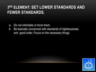 a. Do not intimidate or force them.
b. Be basically concerned with standards of righteousness
and good order. Focus on the necessary things.
3RD ELEMENT: SET LOWER STANDARDS AND
FEWER STANDARDS.
 