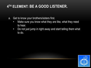 a. Get to know your brothers/sisters first.
• Make sure you know what they are like, what they need
to hear.
• Do not just jump in right away and start telling them what
to do.
4TH ELEMENT: BE A GOOD LISTENER.
 