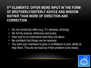• Do not correct too often (e.g, TV, lateness, drinking).
• Do not be anxious, defensive and pushy.
• Hear and try to understand what they are about.
• Be confident that things can be resolved.
• You want your members to grow in confidence in your ability to
help them. Thus do not react as if their problem is too heavy.
5TH ELEMENTS: OFFER MORE INPUT IN THE FORM
OF BROTHERLY/SISTERLY ADVICE AND WISDOM
RATHER THAN MORE OF DIRECTION AND
CORRECTION.
 