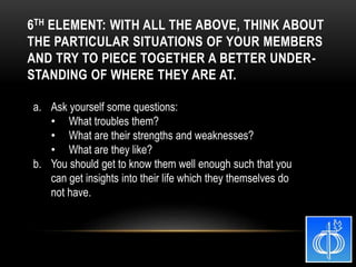 a. Ask yourself some questions:
• What troubles them?
• What are their strengths and weaknesses?
• What are they like?
b. You should get to know them well enough such that you
can get insights into their life which they themselves do
not have.
6TH ELEMENT: WITH ALL THE ABOVE, THINK ABOUT
THE PARTICULAR SITUATIONS OF YOUR MEMBERS
AND TRY TO PIECE TOGETHER A BETTER UNDER-
STANDING OF WHERE THEY ARE AT.
 