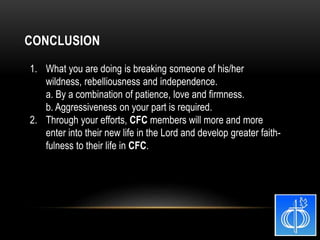 1. What you are doing is breaking someone of his/her
wildness, rebelliousness and independence.
a. By a combination of patience, love and firmness.
b. Aggressiveness on your part is required.
2. Through your efforts, CFC members will more and more
enter into their new life in the Lord and develop greater faith-
fulness to their life in CFC.
CONCLUSION
 