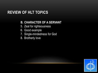 B. CHARACTER OF A SERVANT
5. Zeal for righteousness
6. Good example
7. Single-mindedness for God
8. Brotherly love
REVIEW OF HLT TOPICS
 