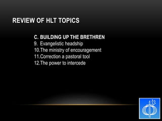 C. BUILDING UP THE BRETHREN
9. Evangelistic headship
10.The ministry of encouragement
11.Correction a pastoral tool
12.The power to intercede
REVIEW OF HLT TOPICS
 