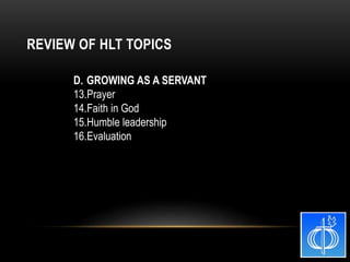D. GROWING AS A SERVANT
13.Prayer
14.Faith in God
15.Humble leadership
16.Evaluation
REVIEW OF HLT TOPICS
 