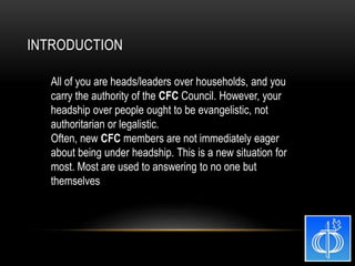All of you are heads/leaders over households, and you
carry the authority of the CFC Council. However, your
headship over people ought to be evangelistic, not
authoritarian or legalistic.
Often, new CFC members are not immediately eager
about being under headship. This is a new situation for
most. Most are used to answering to no one but
themselves
INTRODUCTION
 