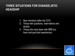 1. New members (after the CLP).
2. Those with questions, reservations and
doubts.
3. Those who have been with CFC but
have had past bad experiences.
THREE SITUATIONS FOR EVANGELISTIC
HEADSHIP
 