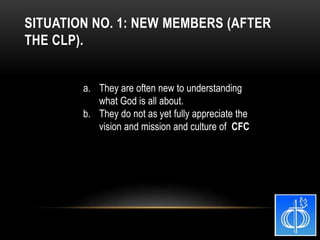 a. They are often new to understanding
what God is all about.
b. They do not as yet fully appreciate the
vision and mission and culture of CFC
SITUATION NO. 1: NEW MEMBERS (AFTER
THE CLP).
 