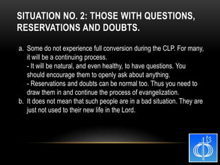 a. Some do not experience full conversion during the CLP. For many,
it will be a continuing process.
- It will be natural, and even healthy, to have questions. You
should encourage them to openly ask about anything.
- Reservations and doubts can be normal too. Thus you need to
draw them in and continue the process of evangelization.
b. It does not mean that such people are in a bad situation. They are
just not used to their new life in the Lord.
SITUATION NO. 2: THOSE WITH QUESTIONS,
RESERVATIONS AND DOUBTS.
 