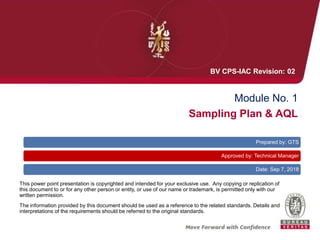 Module No. 1
Sampling Plan & AQL
This power point presentation is copyrighted and intended for your exclusive use. Any copying or replication of
this document to or for any other person or entity, or use of our name or trademark, is permitted only with our
written permission.
The information provided by this document should be used as a reference to the related standards. Details and
interpretations of the requirements should be referred to the original standards.
Prepared by: GTS
Approved by: Technical Manager
Date: Sep 7, 2018
BV CPS-IAC Revision: 02
 