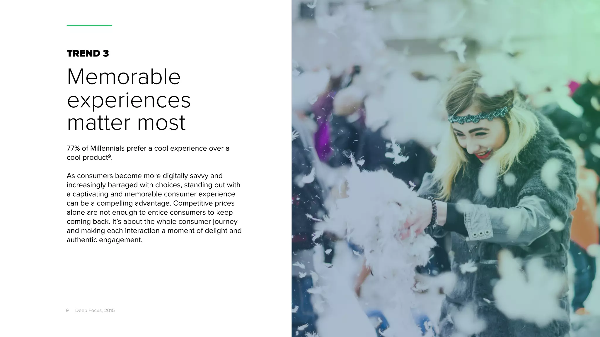 TREND 3
Memorable
experiences
matter most
77% of Millennials prefer a cool experience over a
cool product9.
As consumers become more digitally savvy and
increasingly barraged with choices, standing out with
a captivating and memorable consumer experience
can be a compelling advantage. Competitive prices
alone are not enough to entice consumers to keep
coming back. It’s about the whole consumer journey
and making each interaction a moment of delight and
authentic engagement.
9 Deep Focus, 2015
 