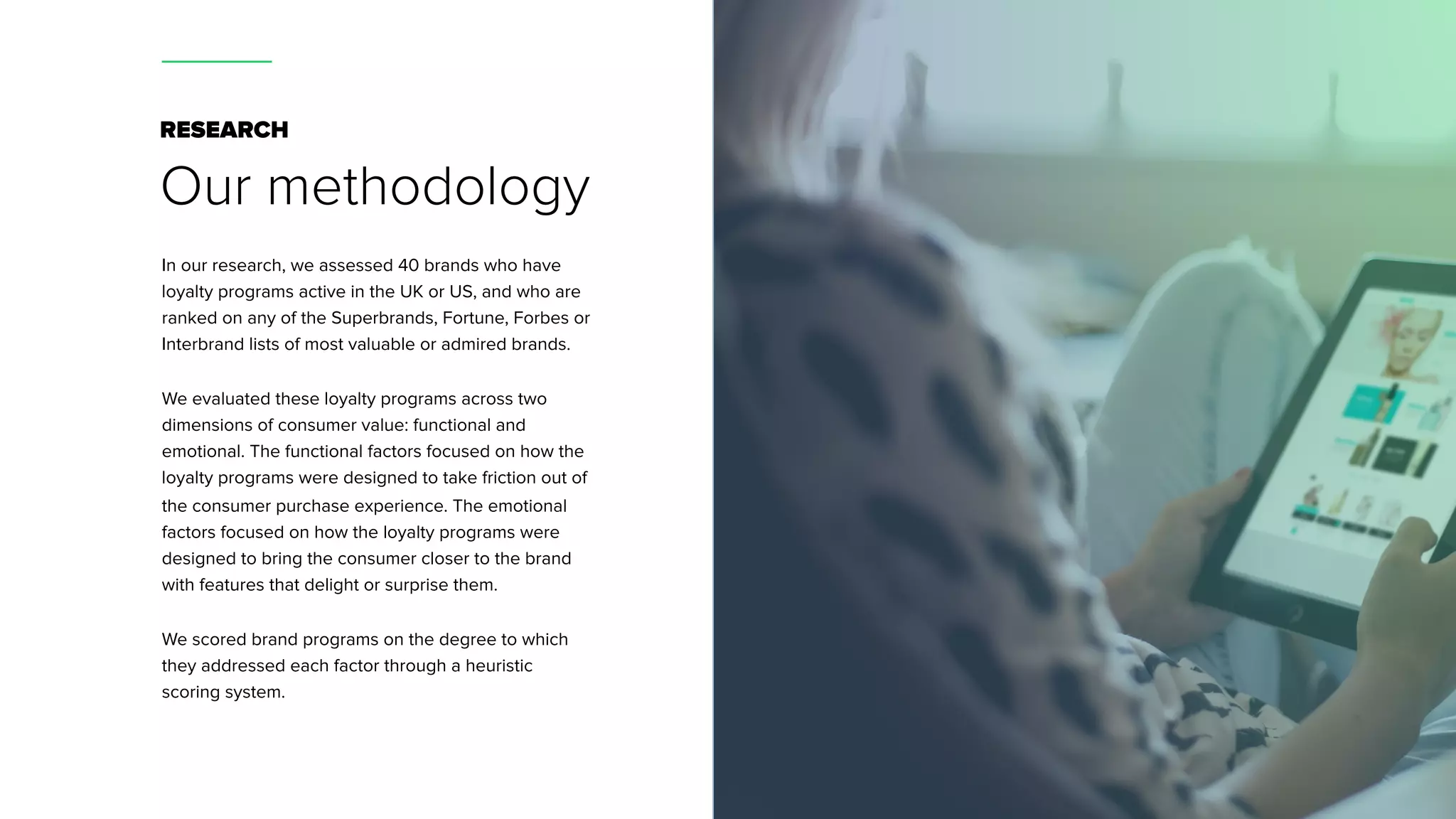 RESEARCH
Our methodology
In our research, we assessed 40 brands who have
loyalty programs active in the UK or US, and who are
ranked on any of the Superbrands, Fortune, Forbes or
Interbrand lists of most valuable or admired brands.
We evaluated these loyalty programs across two
dimensions of consumer value: functional and
emotional. The functional factors focused on how the
loyalty programs were designed to take friction out of
the consumer purchase experience. The emotional
factors focused on how the loyalty programs were
designed to bring the consumer closer to the brand
with features that delight or surprise them.
We scored brand programs on the degree to which
they addressed each factor through a heuristic
scoring system.
 