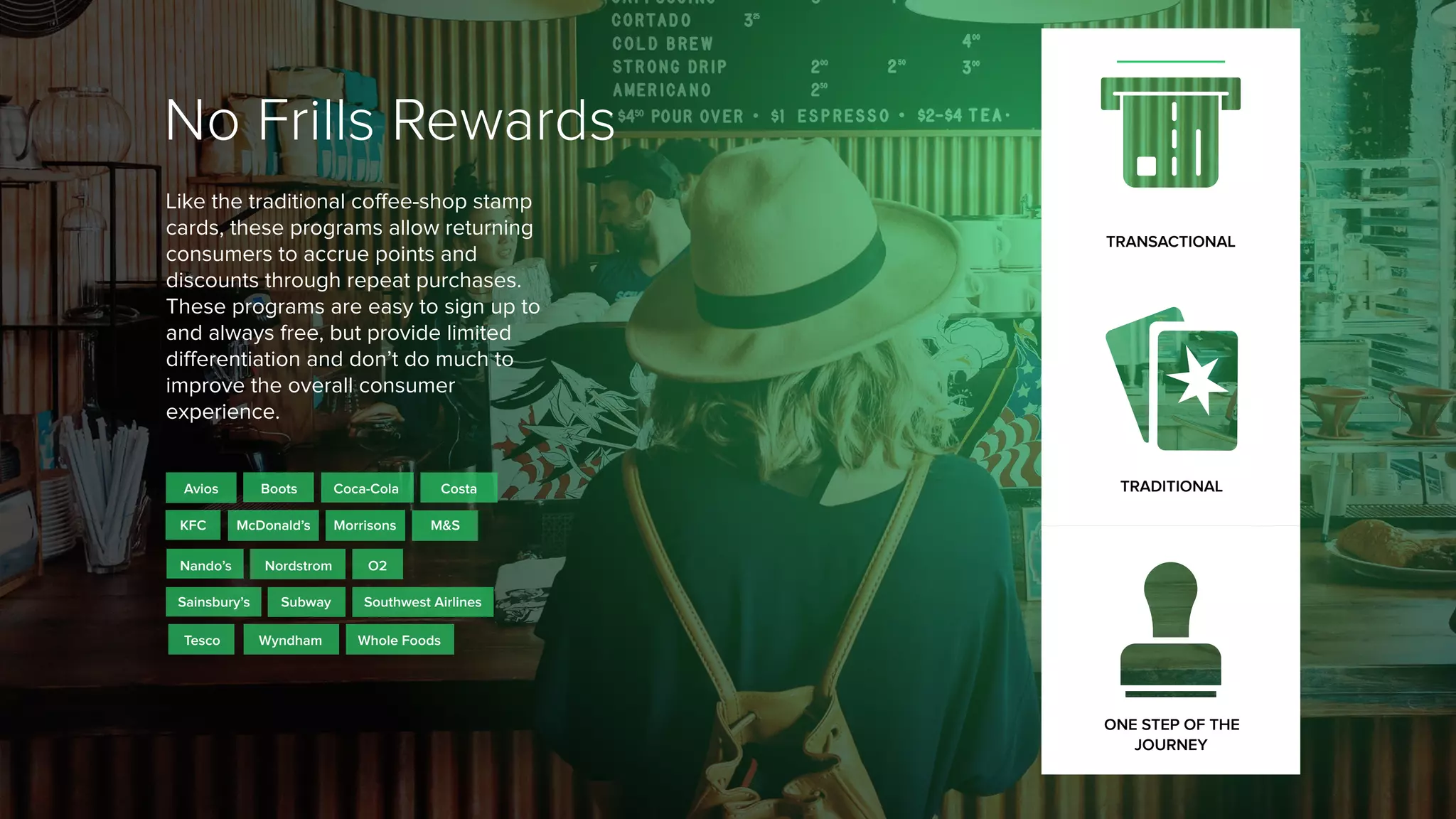 No Frills Rewards
Like the traditional coffee-shop stamp
cards, these programs allow returning
consumers to accrue points and
discounts through repeat purchases.
These programs are easy to sign up to
and always free, but provide limited
differentiation and don’t do much to
improve the overall consumer
experience.
O2
Whole Foods
Nordstrom
M&S
Coca-Cola
Wyndham
Nando’s
Avios
MorrisonsMcDonald’s
Tesco
TRANSACTIONAL
TRADITIONAL
ONE STEP OF THE
JOURNEY
Sainsbury’s
KFC
Southwest Airlines
CostaBoots
Subway
 
