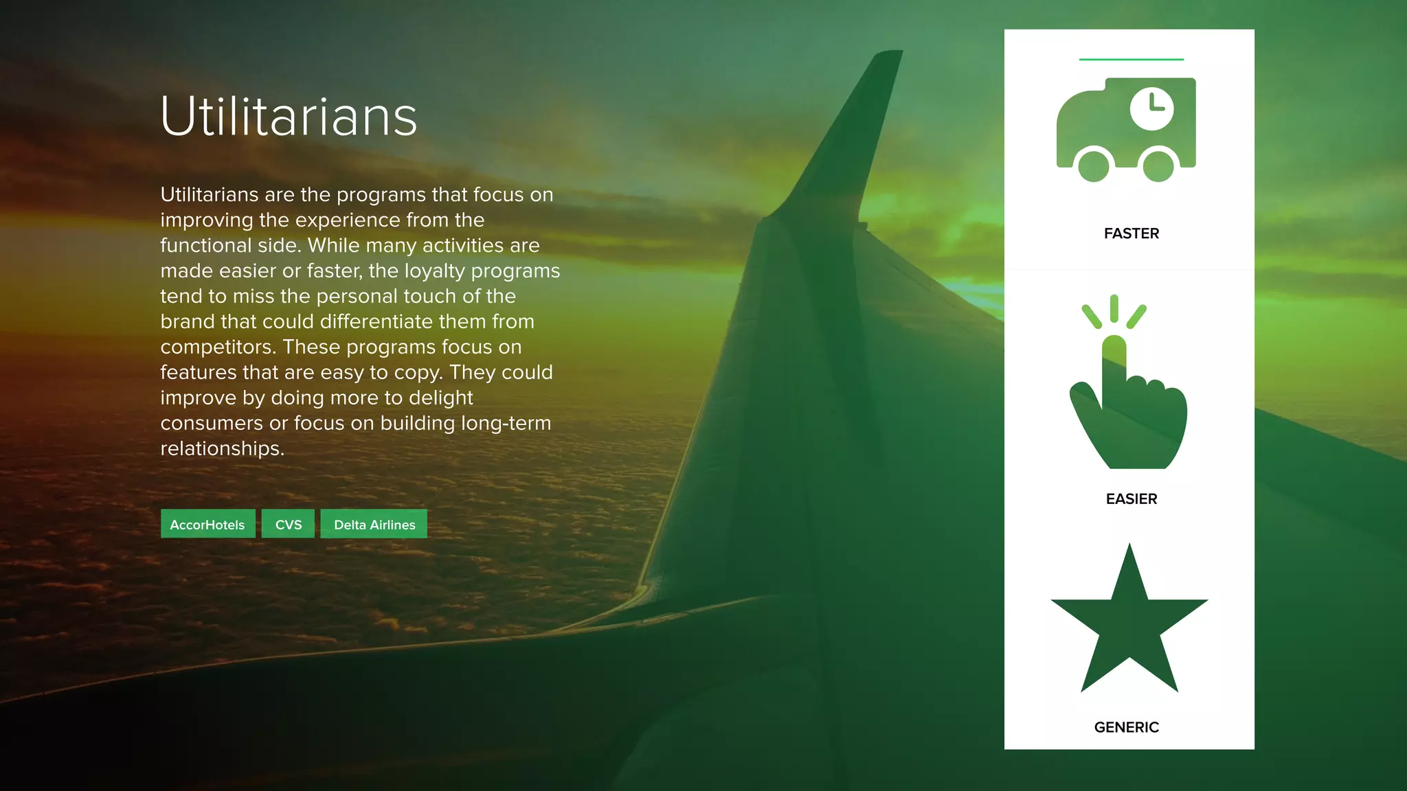Utilitarians
Utilitarians are the programs that focus on
improving the experience from the
functional side. While many activities are
made easier or faster, the loyalty programs
tend to miss the personal touch of the
brand that could differentiate them from
competitors. These programs focus on
features that are easy to copy. They could
improve by doing more to delight
consumers or focus on building long-term
relationships.
CVSAccorHotels
FASTER
EASIER
GENERIC
Delta Airlines
 