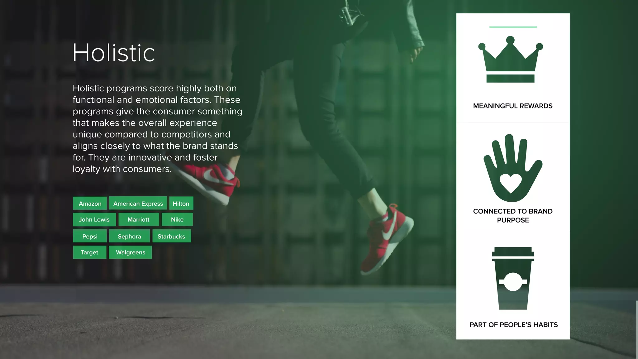 MEANINGFUL REWARDS
Holistic
Holistic programs score highly both on
functional and emotional factors. These
programs give the consumer something
that makes the overall experience
unique compared to competitors and
aligns closely to what the brand stands
for. They are innovative and foster
loyalty with consumers.
Amazon
Starbucks
Walgreens
Pepsi
Hilton
Marriott
Sephora
Target
American Express
John Lewis Nike
CONNECTED TO BRAND
PURPOSE
PART OF PEOPLE’S HABITS
 